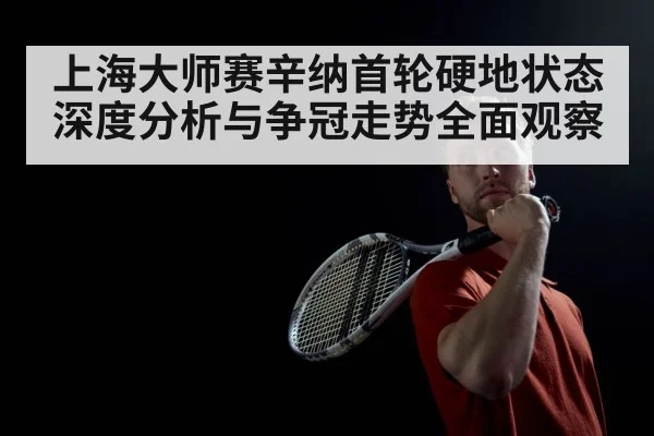 上海大师赛辛纳首轮硬地状态深度分析与争冠走势全面观察