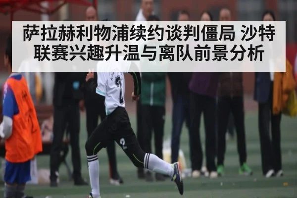 萨拉赫利物浦续约谈判僵局 沙特联赛兴趣升温与离队前景分析