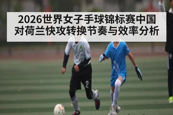 2026世界女子手球锦标赛中国对荷兰快攻转换节奏与效率分析