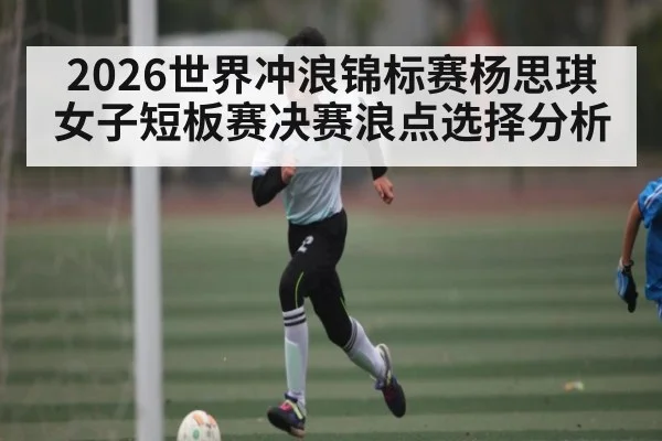 2026世界冲浪锦标赛杨思琪女子短板赛决赛浪点选择分析