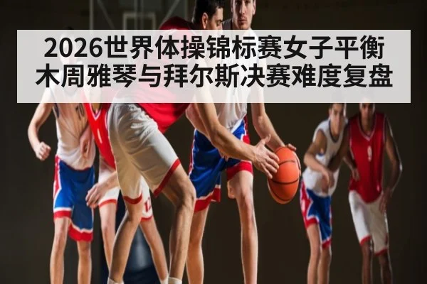 2026世界体操锦标赛女子平衡木周雅琴与拜尔斯决赛难度复盘