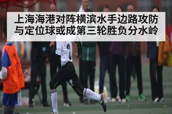 上海海港对阵横滨水手边路攻防与定位球或成第三轮胜负分水岭